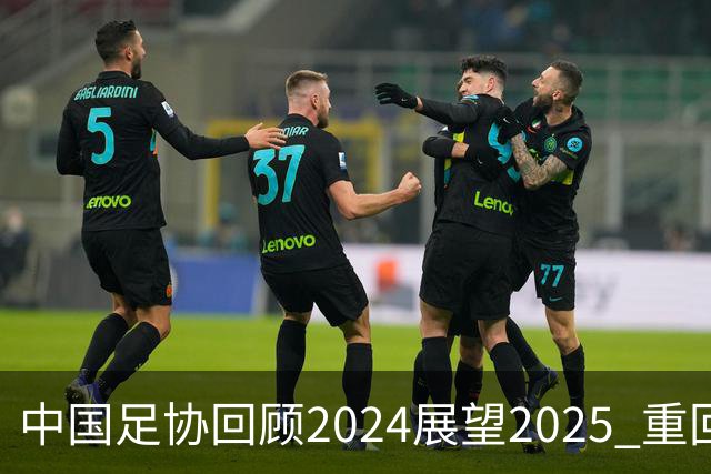 中国足协回顾2024展望2025 重回正轨重新出发
